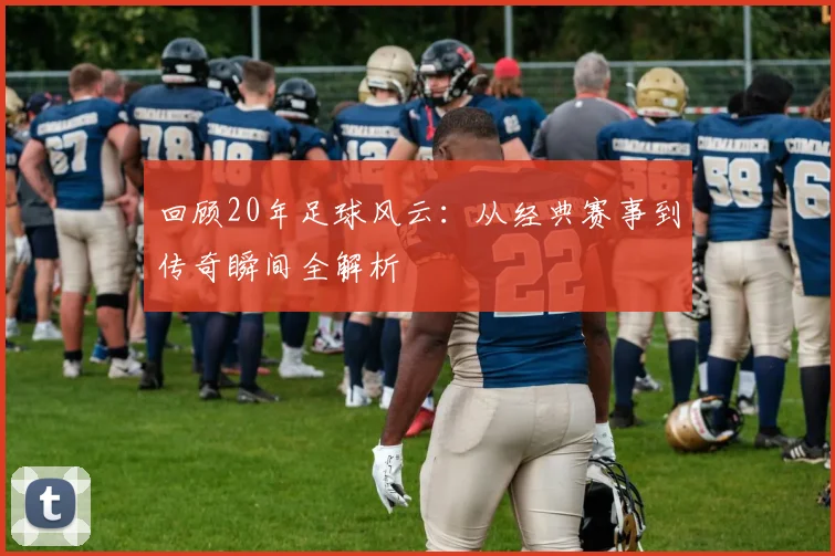 回顾20年足球风云：从经典赛事到传奇瞬间全解析