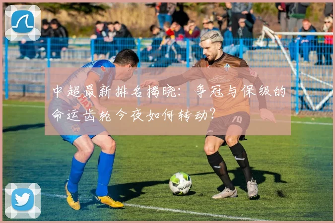 中超最新排名揭晓:争冠与保级的命运齿轮今夜如何转动?