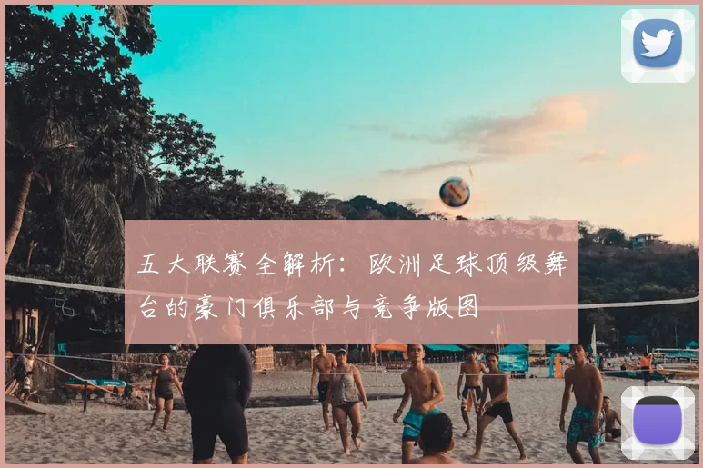 五大联赛全解析:欧洲足球顶级舞台的豪门俱乐部与竞争版图