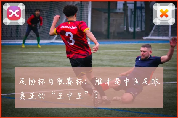 足协杯与联赛杯：谁才是中国足球真正的“王中王”？