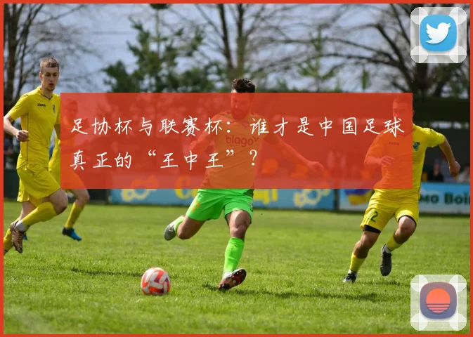 足协杯与联赛杯：谁才是中国足球真正的“王中王”？