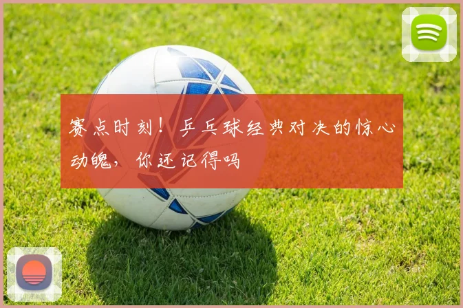 赛点时刻！乒乓球经典对决的惊心动魄，你还记得吗