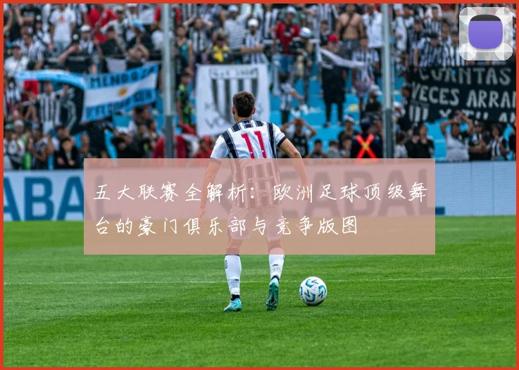 五大联赛全解析:欧洲足球顶级舞台的豪门俱乐部与竞争版图