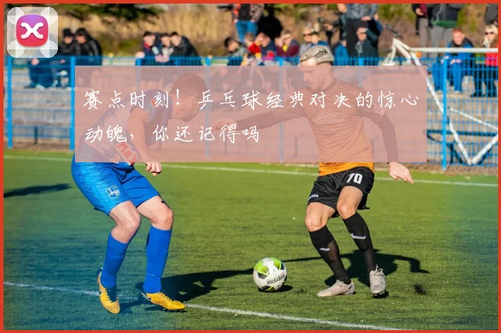 赛点时刻！乒乓球经典对决的惊心动魄，你还记得吗